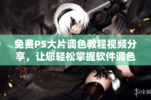免费PS大片调色教程视频分享，让您轻松掌握软件调色技巧