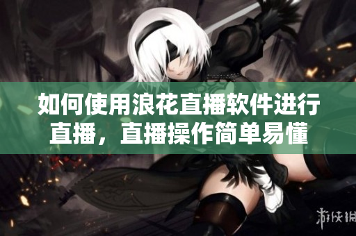 如何使用浪花直播软件进行直播，直播操作简单易懂