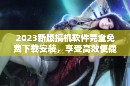 2023新版搞机软件完全免费下载安装，享受高效便捷的软件体验！