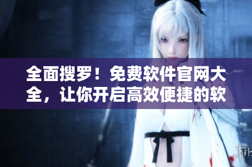 全面搜罗！免费软件官网大全，让你开启高效便捷的软件使用！