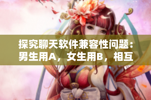 探究聊天软件兼容性问题：男生用A，女生用B，相互消息丢失