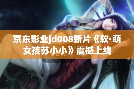 京东影业jd008新片《软·萌女孩苏小小》震撼上线