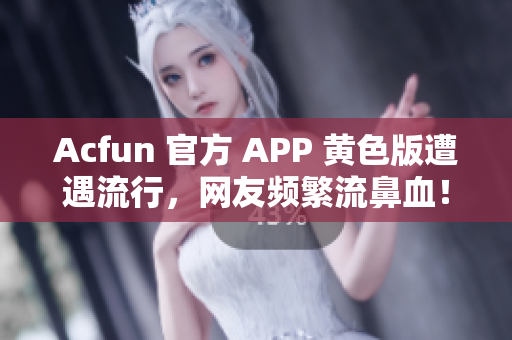 Acfun 官方 APP 黄色版遭遇流行，网友频繁流鼻血！