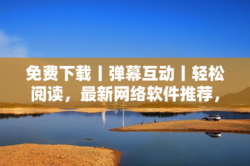 免费下载丨弹幕互动丨轻松阅读，最新网络软件推荐，让你拥有优质浏览体验！