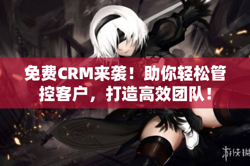 免费CRM来袭！助你轻松管控客户，打造高效团队！