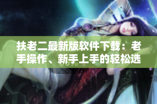 扶老二最新版软件下载：老手操作、新手上手的轻松选择