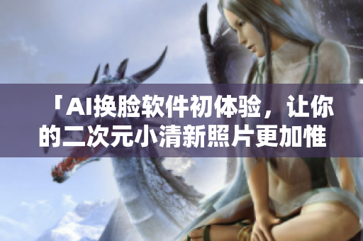 「AI换脸软件初体验，让你的二次元小清新照片更加惟妙惟肖！」