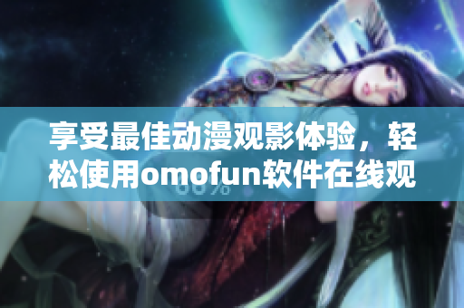 享受最佳动漫观影体验，轻松使用omofun软件在线观看