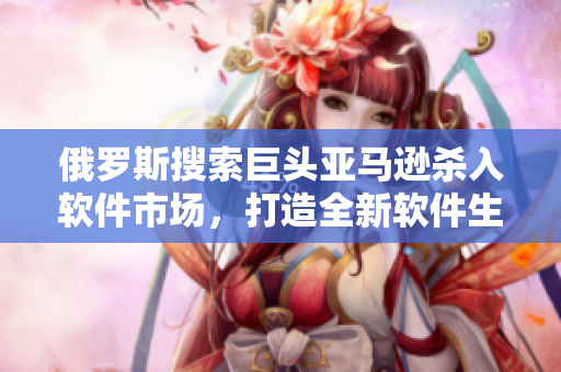 俄罗斯搜索巨头亚马逊杀入软件市场，打造全新软件生态圈