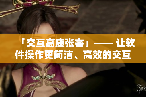 「交互高康张睿」—— 让软件操作更简洁、高效的交互设计策略