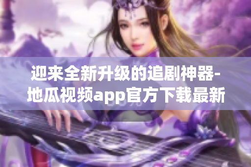 迎来全新升级的追剧神器-地瓜视频app官方下载最新版
