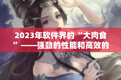 2023年软件界的“大肉食”——强劲的性能和高效的工作流程！