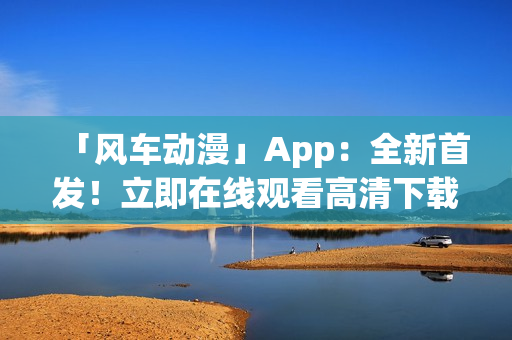 「风车动漫」App：全新首发！立即在线观看高清下载