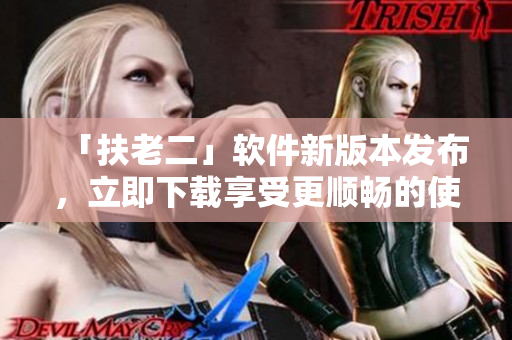 「扶老二」软件新版本发布，立即下载享受更顺畅的使用体验！