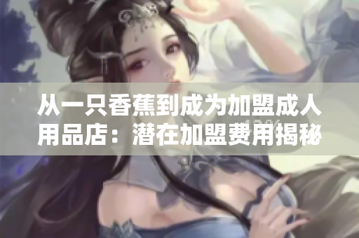 从一只香蕉到成为加盟成人用品店：潜在加盟费用揭秘！