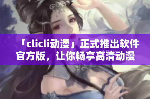 「clicli动漫」正式推出软件官方版，让你畅享高清动漫内容！