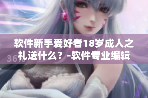 软件新手爱好者18岁成人之礼送什么？-软件专业编辑经验分享