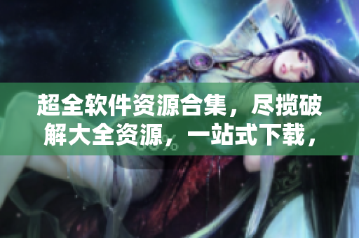 超全软件资源合集，尽揽破解大全资源，一站式下载，无需内购。