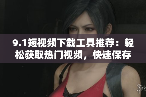 9.1短视频下载工具推荐：轻松获取热门视频，快速保存至本地！