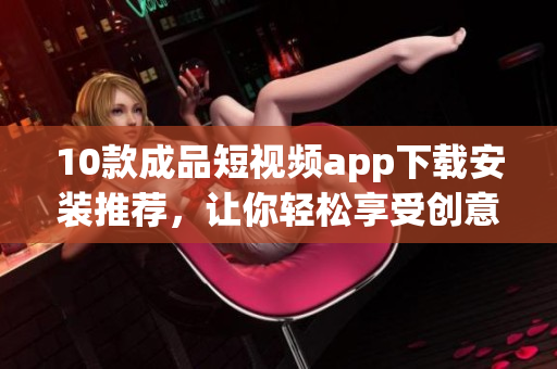 10款成品短视频app下载安装推荐，让你轻松享受创意视频乐趣。