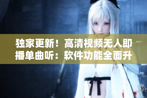 独家更新！高清视频无人即播单曲听：软件功能全面升级