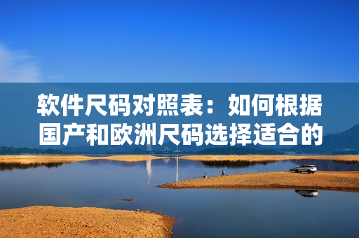 软件尺码对照表：如何根据国产和欧洲尺码选择适合的软件