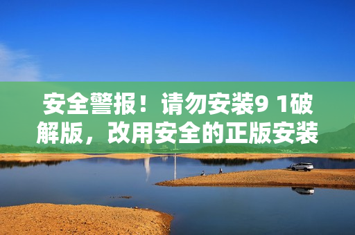 安全警报！请勿安装9 1破解版，改用安全的正版安装方式