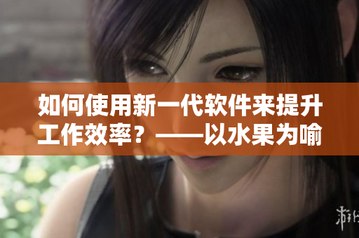 如何使用新一代软件来提升工作效率？——以水果为喻，解析软件功能优势