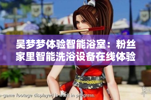 吴梦梦体验智能浴室：粉丝家里智能洗浴设备在线体验【软件介绍】