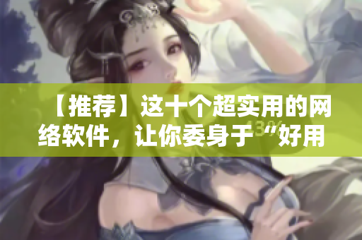 【推荐】这十个超实用的网络软件，让你委身于“好用”之中，提效吧！