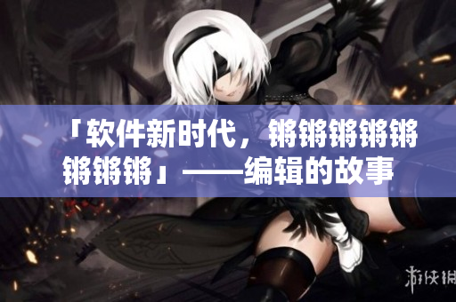 「软件新时代，锵锵锵锵锵锵锵锵」——编辑的故事