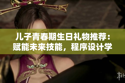 儿子青春期生日礼物推荐：赋能未来技能，程序设计学习软件火热推荐