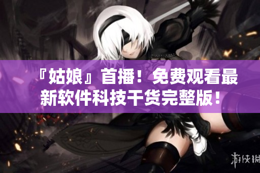 『姑娘』首播！免费观看最新软件科技干货完整版！