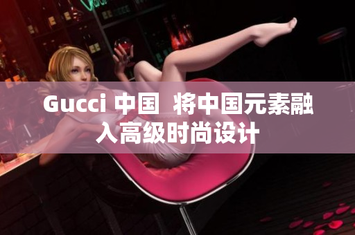 Gucci 中国  将中国元素融入高级时尚设计