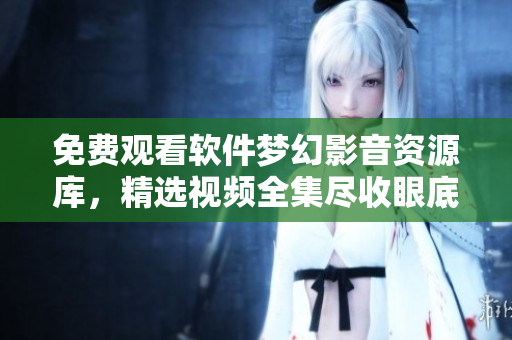 免费观看软件梦幻影音资源库，精选视频全集尽收眼底
