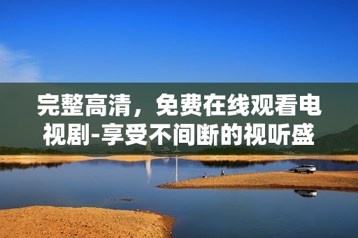 完整高清，免费在线观看电视剧-享受不间断的视听盛宴