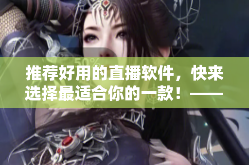 推荐好用的直播软件，快来选择最适合你的一款！——从编辑角度看直播软件