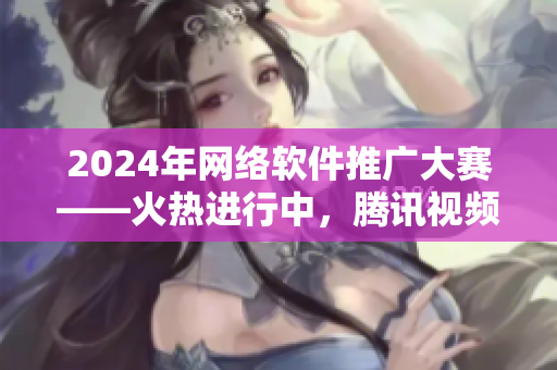 2024年网络软件推广大赛——火热进行中，腾讯视频等竞逐佳作