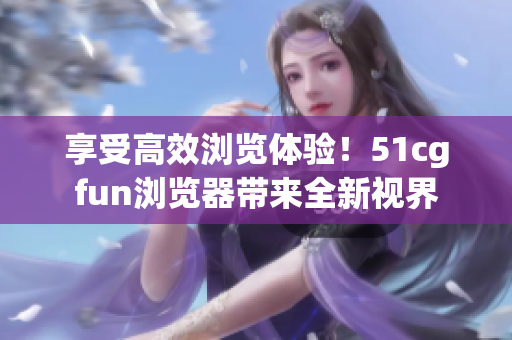 享受高效浏览体验！51cgfun浏览器带来全新视界