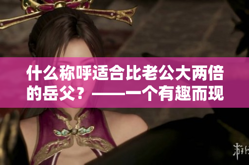 什么称呼适合比老公大两倍的岳父？——一个有趣而现实的家庭话题