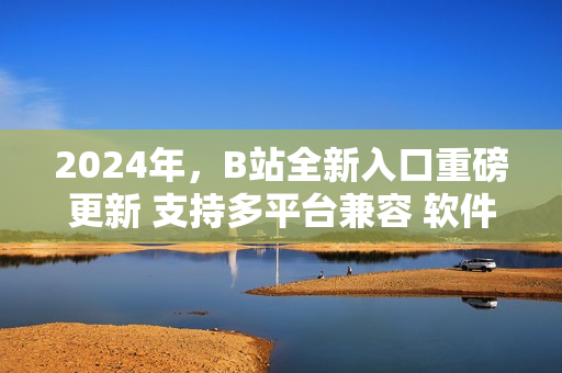 2024年，B站全新入口重磅更新 支持多平台兼容 软件用户必看！