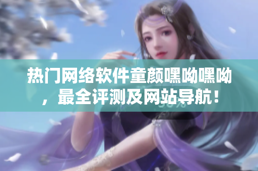 热门网络软件童颜嘿呦嘿呦，最全评测及网站导航！