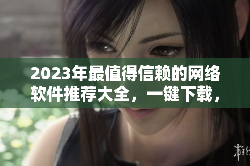 2023年最值得信赖的网络软件推荐大全，一键下载，让你的工作更高效！