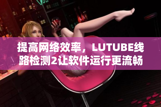 提高网络效率，LUTUBE线路检测2让软件运行更流畅