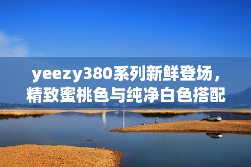 yeezy380系列新鲜登场，精致蜜桃色与纯净白色搭配，带来顶尖软件体验