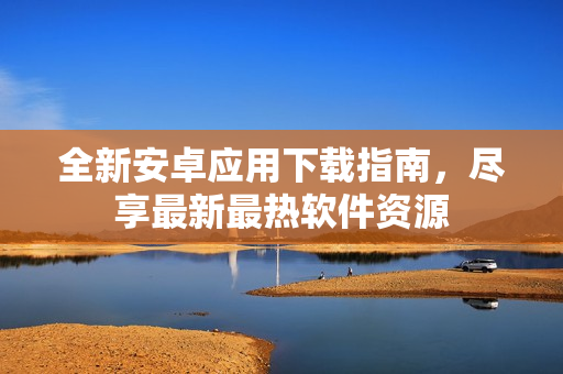 全新安卓应用下载指南，尽享最新最热软件资源