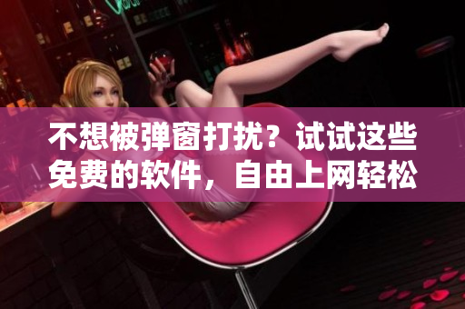 不想被弹窗打扰？试试这些免费的软件，自由上网轻松畅游！