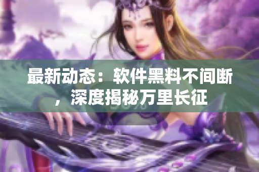 最新动态：软件黑料不间断，深度揭秘万里长征