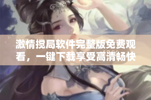 激情搅局软件完整版免费观看，一键下载享受高清畅快体验