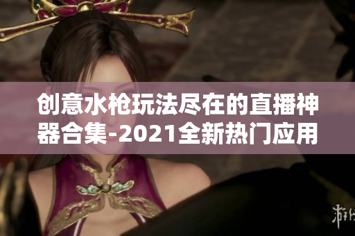 创意水枪玩法尽在的直播神器合集-2021全新热门应用推荐